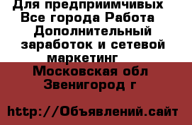 Для предприимчивых - Все города Работа » Дополнительный заработок и сетевой маркетинг   . Московская обл.,Звенигород г.